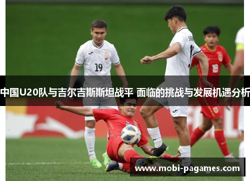 中国U20队与吉尔吉斯斯坦战平 面临的挑战与发展机遇分析