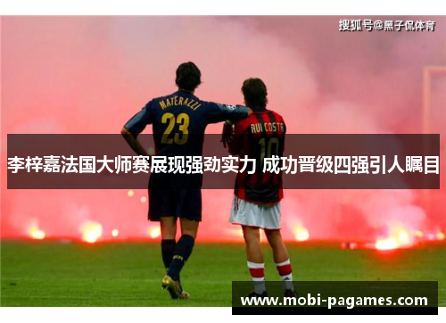 李梓嘉法国大师赛展现强劲实力 成功晋级四强引人瞩目