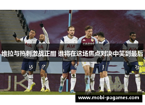 维拉与热刺激战正酣 谁将在这场焦点对决中笑到最后