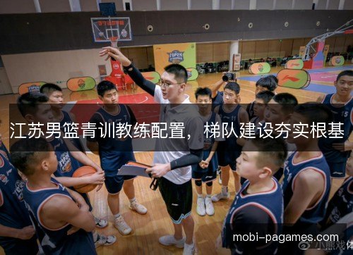 江苏男篮青训教练配置，梯队建设夯实根基